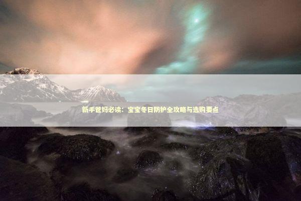 新手爸妈必读:宝宝冬日防护全攻略与选购要点 新手爸妈必读:宝宝冬日防护全攻略与选购要点 新闻
